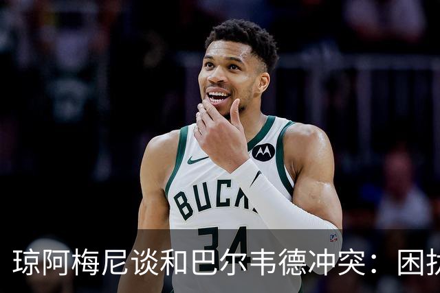 琼阿梅尼谈和巴尔韦德冲突：困扰我的是虚假报道，我们之间没问题